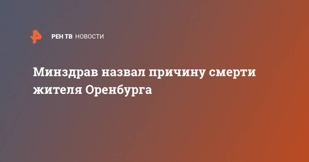 Минздрав назвал причину смерти жителя Оренбурга - ren.tv - Россия - Китай - Ухань - Оренбург - Минздрав