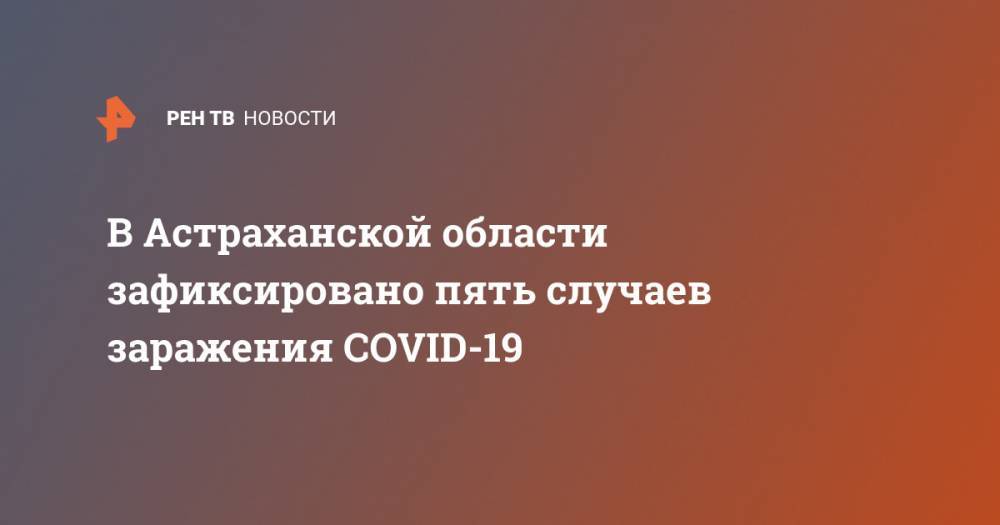 В Астраханской области зафиксировано пять случаев заражения COVID-19 - ren.tv - Турция - Астраханская обл.