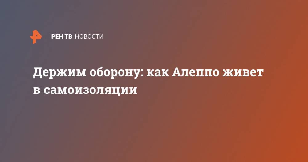 Держим оборону: как Алеппо живет в самоизоляции - ren.tv - Сирия - Дамаск