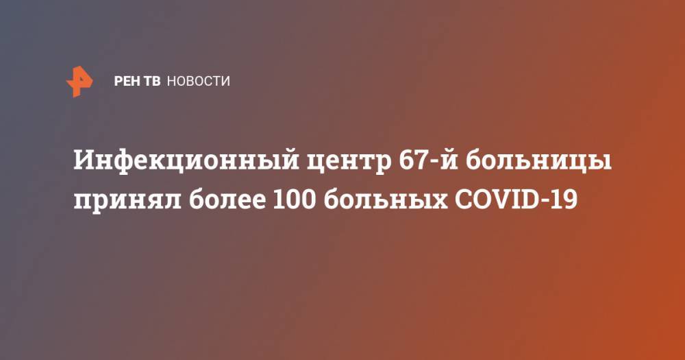 Андрей Шкода - Инфекционный центр 67-й больницы принял более 100 больных COVID-19 - ren.tv - Москва