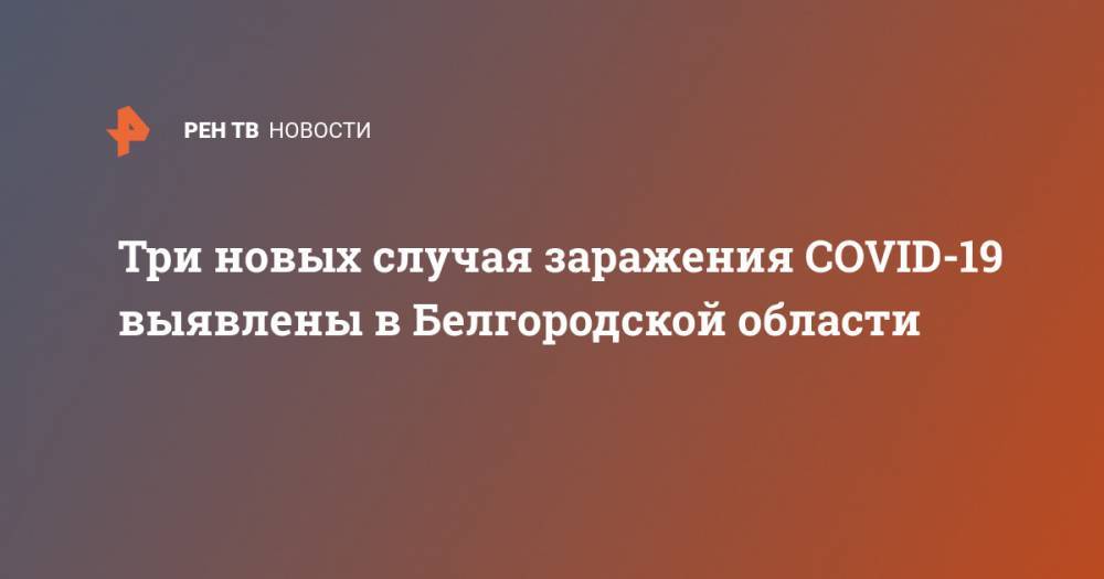 Три новых случая заражения COVID-19 выявлены в Белгородской области - ren.tv - Белгородская обл.