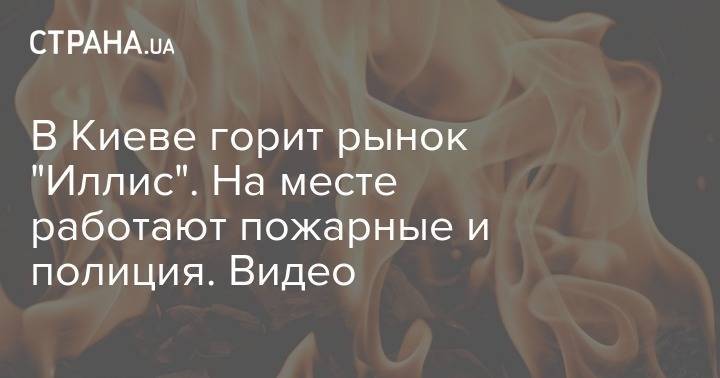 В Киеве горит рынок "Иллис". На месте работают пожарные и полиция. Видео - strana.ua - Киев