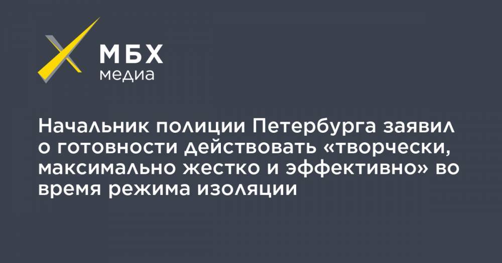 Начальник полиции Петербурга заявил о готовности действовать «творчески, максимально жестко и эффективно» во время режима изоляции - mbk.news - Санкт-Петербург