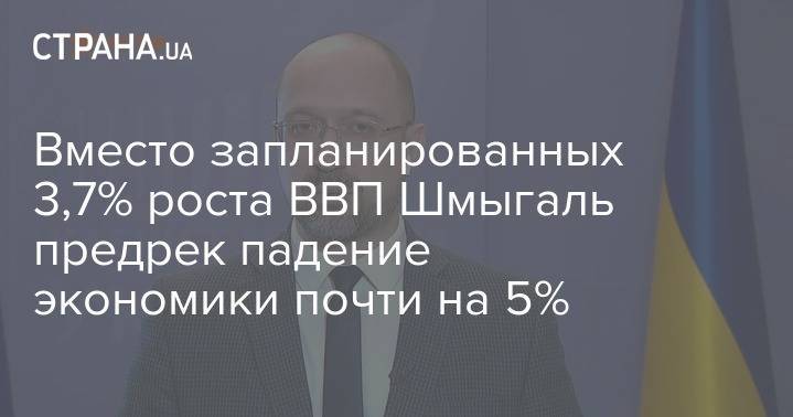 Денис Шмыгаль - Вместо запланированных 3,7% роста ВВП Шмыгаль предрек падение экономики почти на 5% - strana.ua - Украина