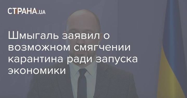 Денис Шмыгаль - Шмыгаль заявил о возможном смягчении карантина ради запуска экономики - strana.ua - Украина