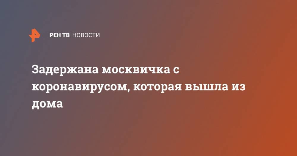 Задержана москвичка с коронавирусом, которая вышла из дома - ren.tv - Москва