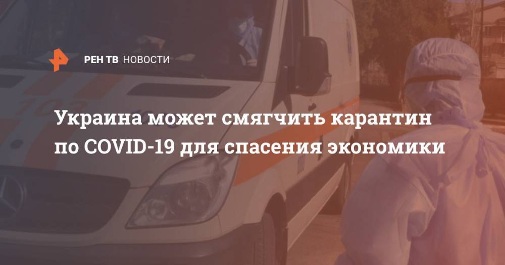 Денис Шмыгаль - Украина может смягчить карантин по COVID-19 для спасения экономики - ren.tv - Украина