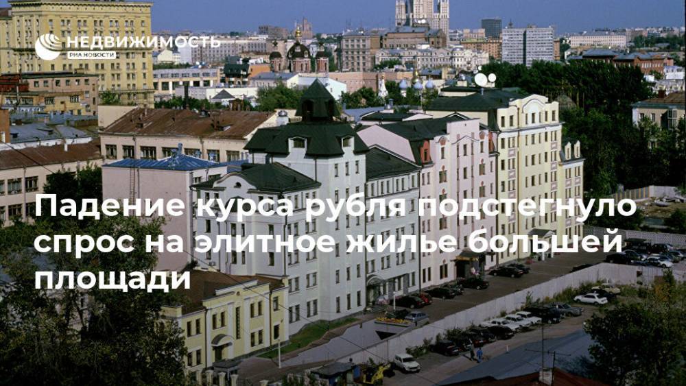 Падение курса рубля подстегнуло спрос на элитное жилье большей площади - realty.ria.ru - Москва