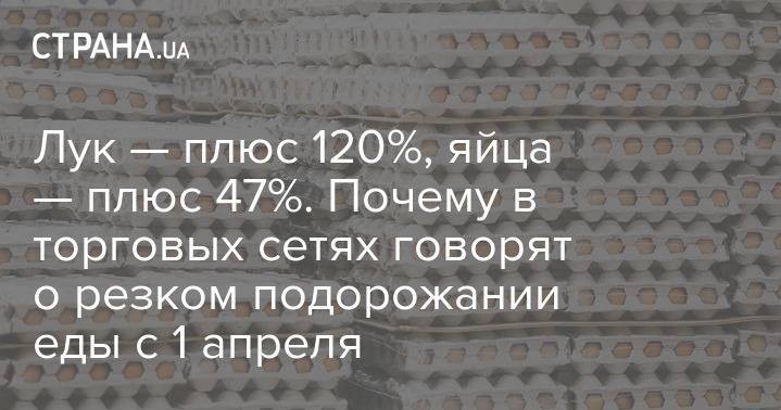 Лук — плюс 120%, яйца — плюс 47%. Почему в торговых сетях говорят о резком подорожании еды с 1 апреля - strana.ua - Украина