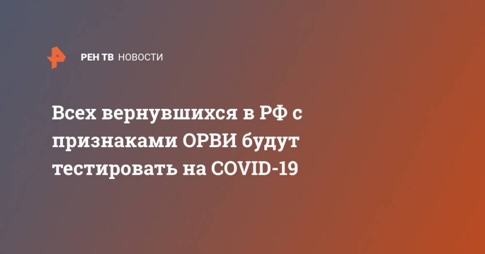 Всех вернувшихся в РФ с признаками ОРВИ будут тестировать на COVID-19 - ren.tv - Россия - Сша - Ухань