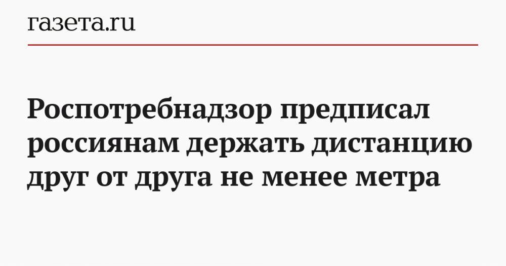 Анна Попова - Роспотребнадзор предписал россиянам держать дистанцию друг от друга не менее метра - gazeta.ru