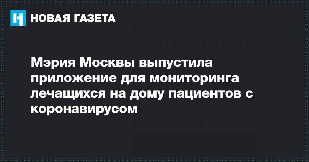 Мэрия Москвы выпустила приложение для мониторинга лечащихся на дому пациентов с коронавирусом - novayagazeta.ru - Москва