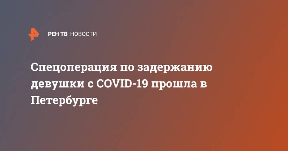 Спецоперация по задержанию девушки с COVID-19 прошла в Петербурге - ren.tv - Санкт-Петербург