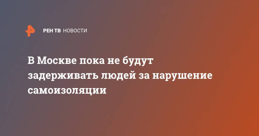 В Москве пока не будут задерживать людей за нарушение самоизоляции - ren.tv - Москва