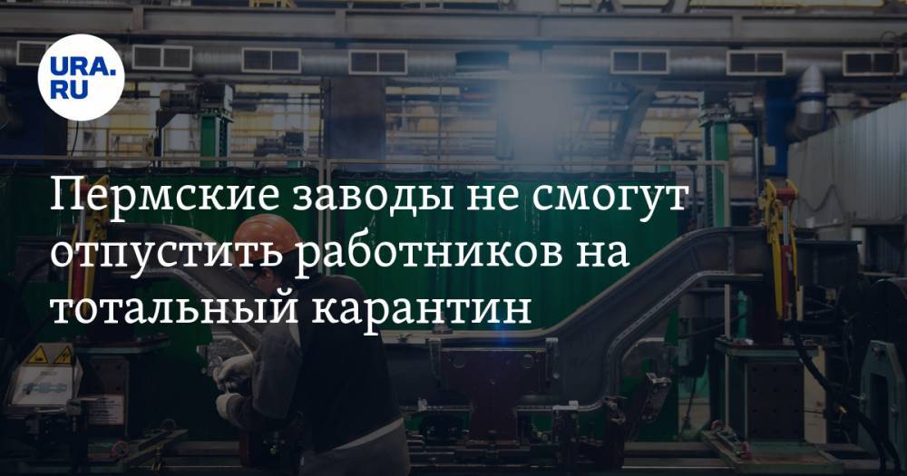 Пермские заводы не смогут отпустить работников на тотальный карантин - ura.news