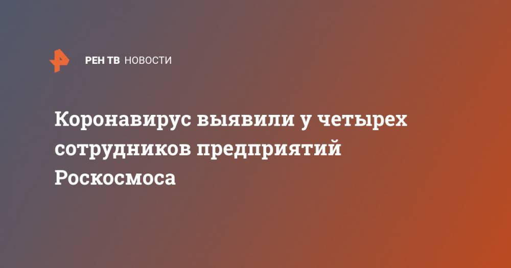 Коронавирус выявили у четырех сотрудников предприятий Роскосмоса - ren.tv - Китай - Ухань