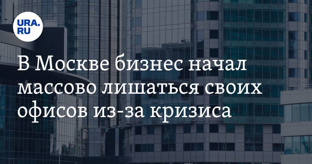 В Москве бизнес начал массово лишаться своих офисов из-за кризиса - ura.news - Москва