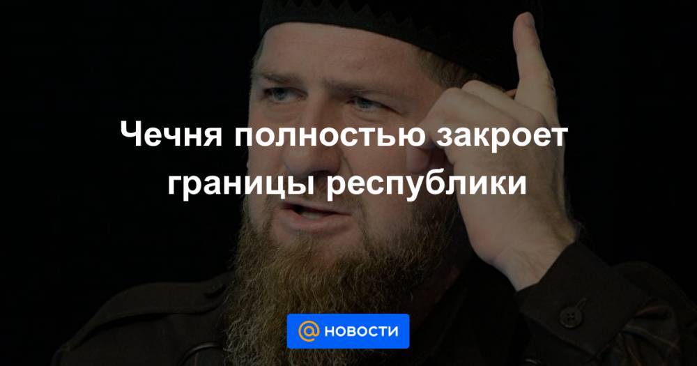 Чечня полностью закроет границы республики - news.mail.ru - республика Чечня