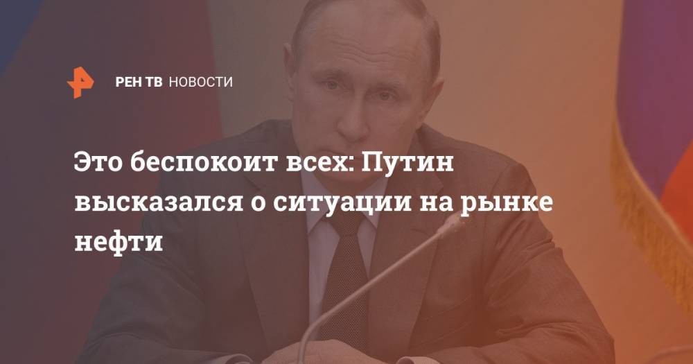 Владимир Путин - Это беспокоит всех: Путин высказался о ситуации на рынке нефти - ren.tv - Россия