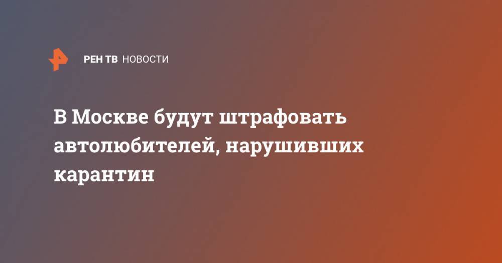 В Москве будут штрафовать автолюбителей, нарушивших карантин - ren.tv - Москва