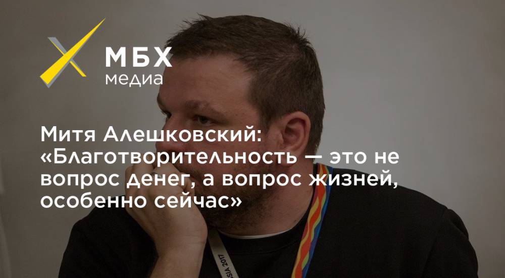 Митя Алешковский: «Благотворительность — это не вопрос денег, а вопрос жизней, особенно сейчас» - mbk.news