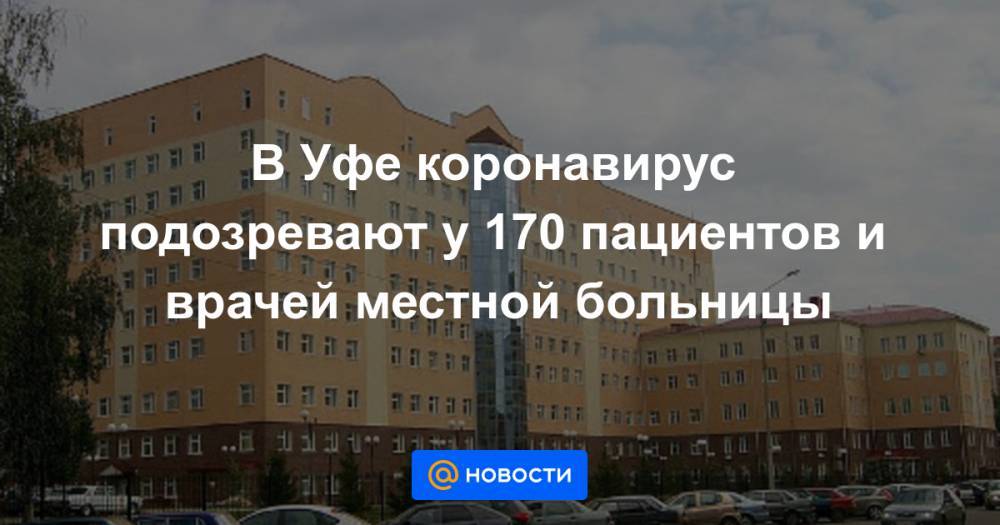 В Уфе коронавирус подозревают у 170 пациентов и врачей местной больницы - news.mail.ru - Уфа