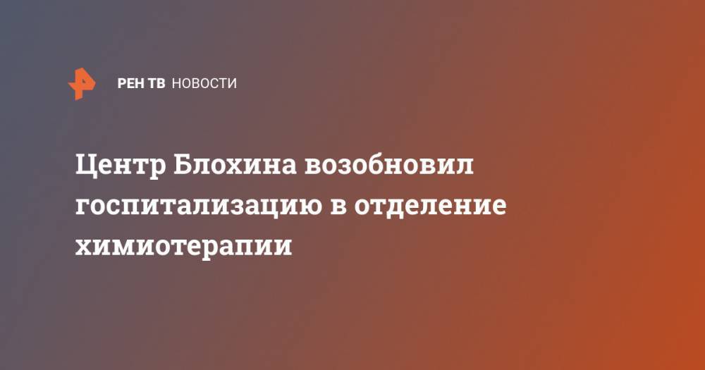 Центр Блохина возобновил госпитализацию в отделение химиотерапии - ren.tv - Россия - Москва