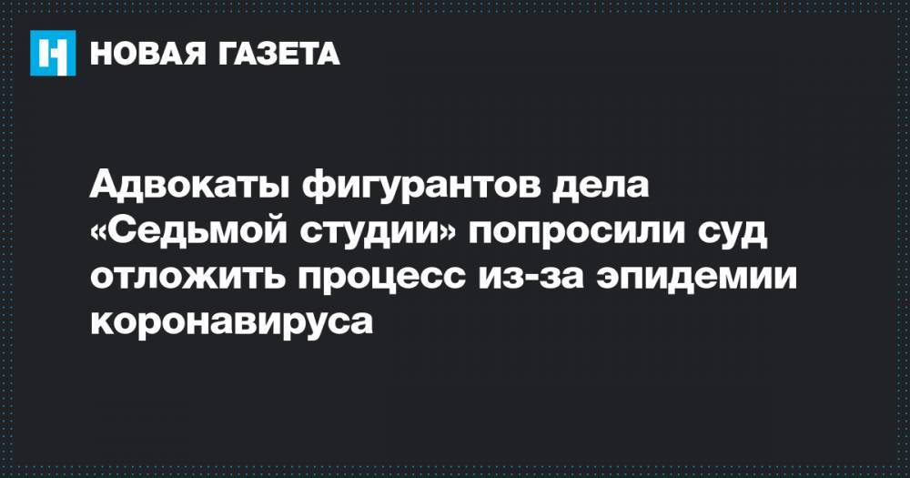 Адвокаты фигурантов дела «Седьмой студии» попросили суд отложить процесс из-за эпидемии коронавируса - novayagazeta.ru - Москва