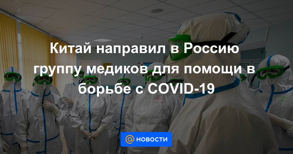 Китай направил в Россию группу медиков для помощи в борьбе с COVID-19 - news.mail.ru - Россия - Китай