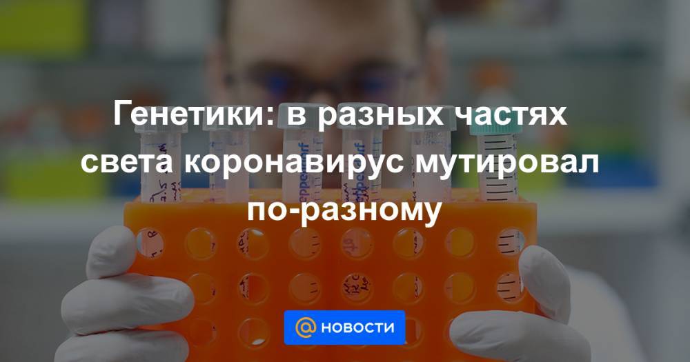 Генетики: в разных частях света коронавирус мутировал по-разному - news.mail.ru - Ухань