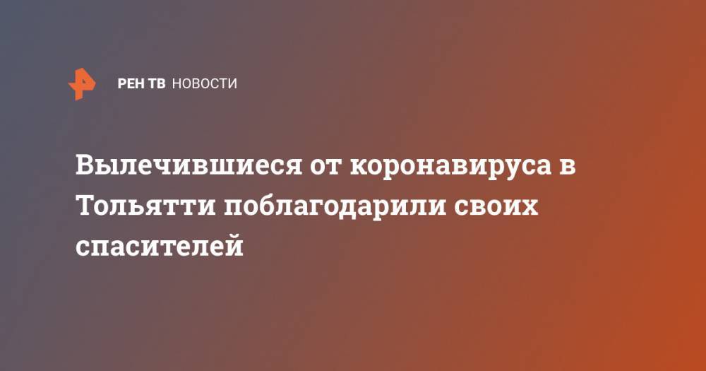 Вылечившиеся от коронавируса в Тольятти поблагодарили своих спасителей - ren.tv - Самарская обл. - Тольятти
