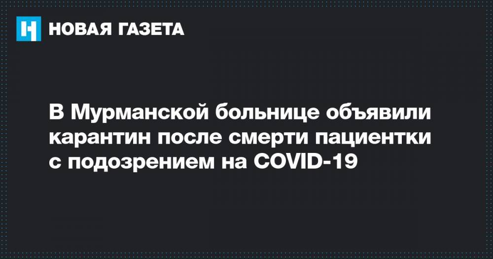 В Мурманской больнице объявили карантин после смерти пациентки с подозрением на COVID-19 - novayagazeta.ru - Мурманск