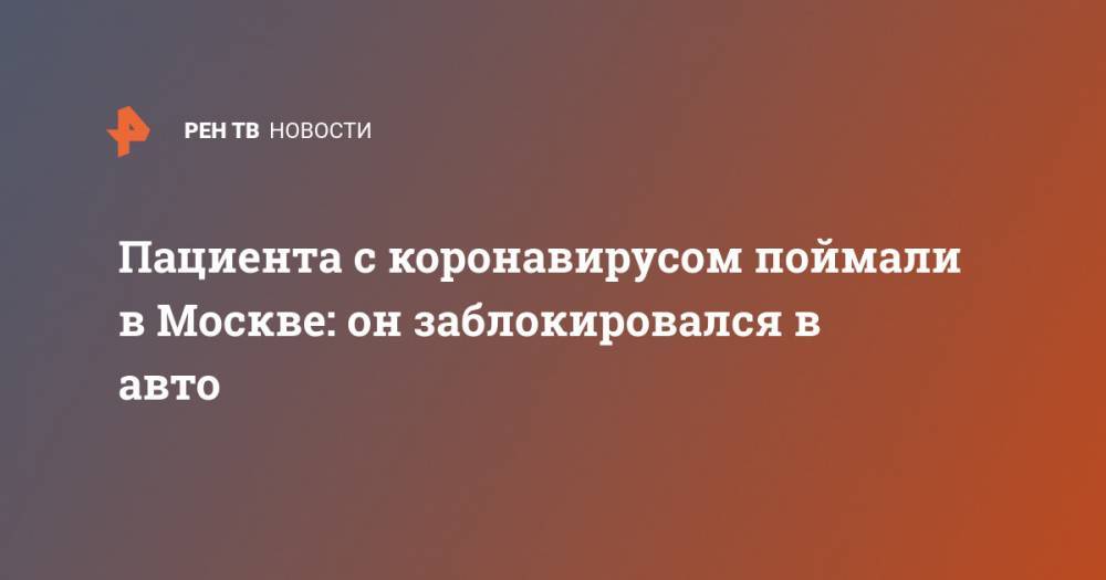 Пациента с коронавирусом поймали в Москве: он заблокировался в авто - ren.tv - Москва