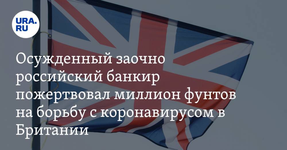 Осужденный заочно российский банкир пожертвовал миллион фунтов на борьбу с коронавирусом в Британии - ura.news - Москва - Англия