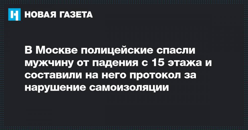 В Москве полицейские спасли мужчину от падения с 15 этажа и составили на него протокол за нарушение самоизоляции - novayagazeta.ru - Москва