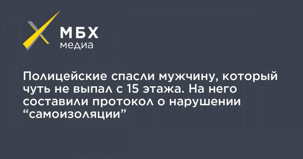 Полицейские спасли мужчину, который чуть не выпал с 15 этажа. На него составили протокол о нарушении “самоизоляции” - mbk.news - Москва