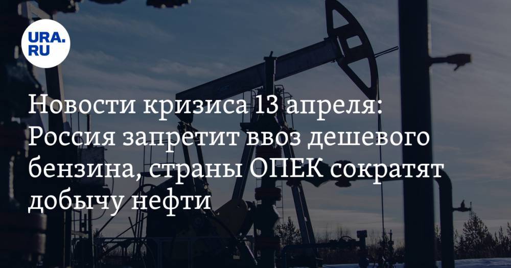Новости кризиса 13 апреля: Россия запретит ввоз дешевого бензина, страны ОПЕК сократят добычу нефти - ura.news - Россия