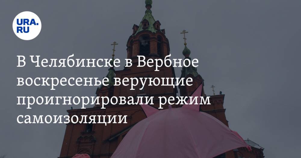 В Челябинске в Вербное воскресенье верующие проигнорировали режим самоизоляции - ura.news - Челябинск