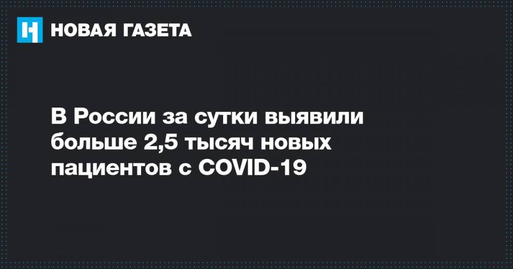 В России за сутки выявили больше 2,5 тысяч новых пациентов с COVID-19 - novayagazeta.ru - Россия