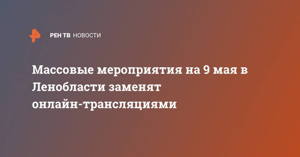 Массовые мероприятия на 9 мая в Ленобласти заменят онлайн-трансляциями - ren.tv - Россия - Ленобласть обл.