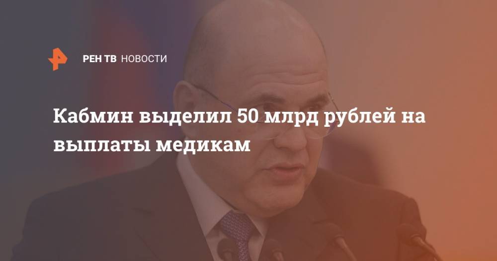 Михаил Мишустин - Кабмин выделил 50 млрд рублей на выплаты медикам - ren.tv