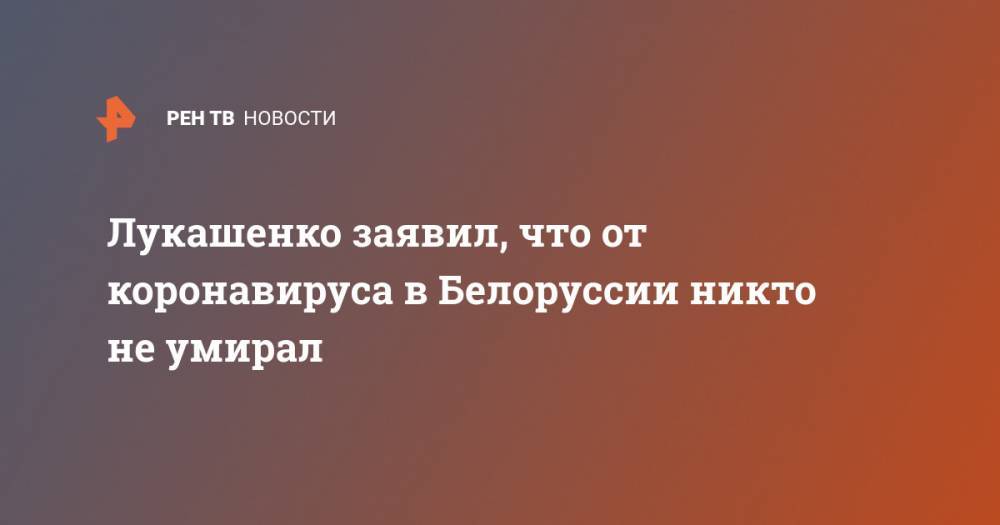 Александр Лукашенко - Лукашенко заявил, что от коронавируса в Белоруссии никто не умирал - ren.tv - Белоруссия