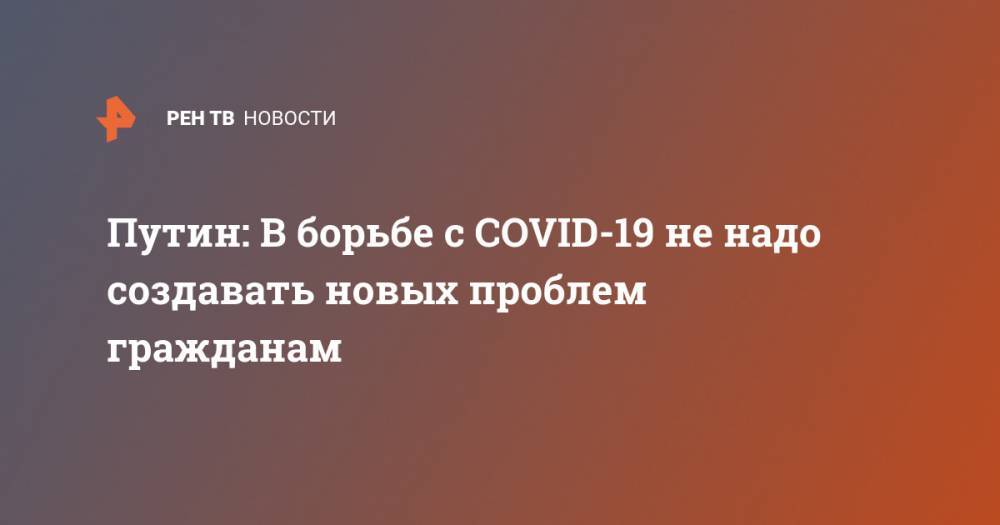 Владимир Путин - Путин: В борьбе с COVID-19 не надо создавать новых проблем гражданам - ren.tv - Россия
