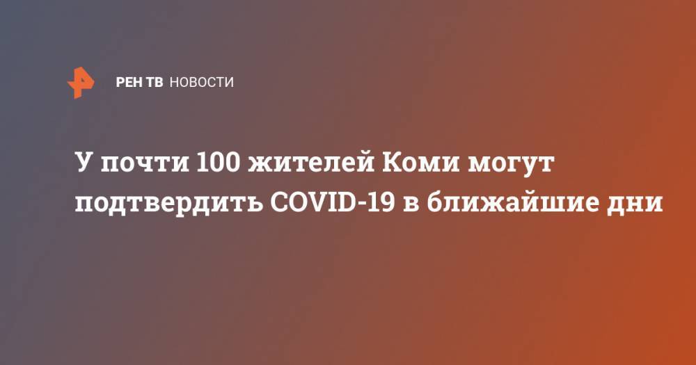 Владимир Уйба - У почти 100 жителей Коми могут подтвердить COVID-19 в ближайшие дни - ren.tv - республика Коми
