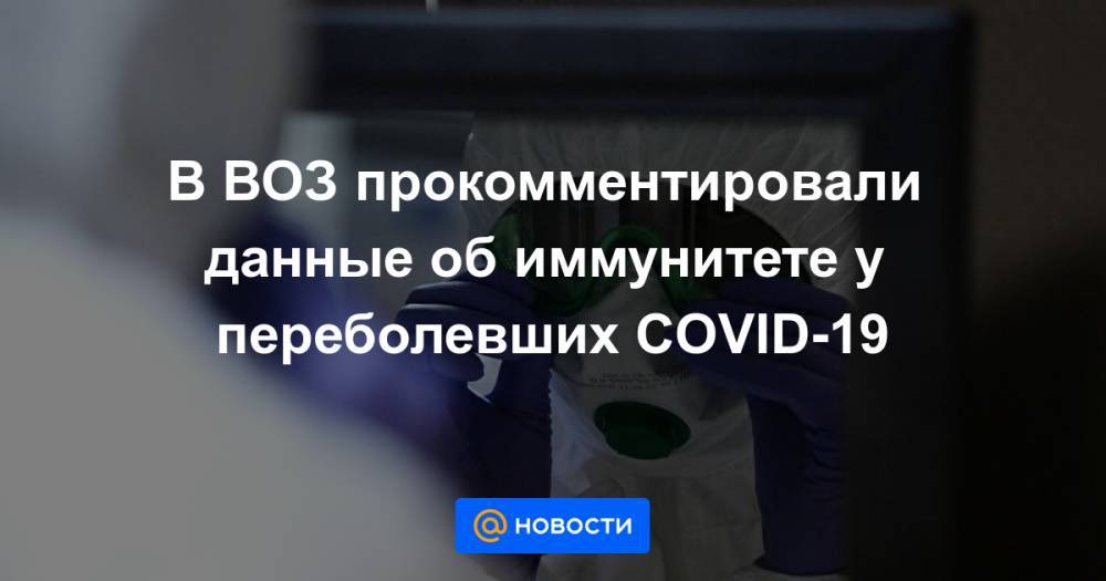 В ВОЗ прокомментировали данные об иммунитете у переболевших COVID-19 - news.mail.ru - Шанхай