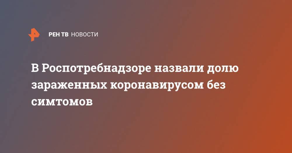 Анна Попова - В Роспотребнадзоре назвали долю зараженных коронавирусом без симтомов - ren.tv - Россия