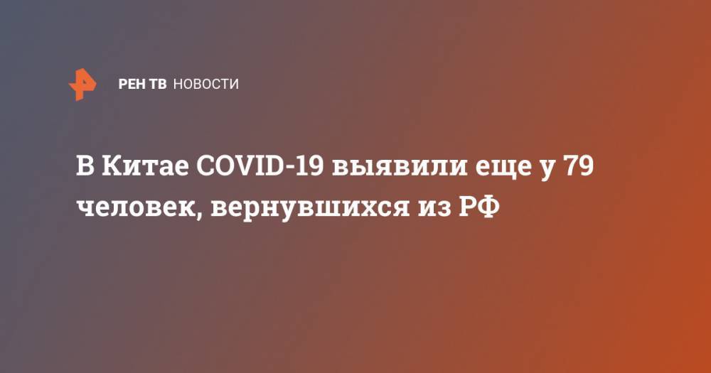 В Китае COVID-19 выявили еще у 79 человек, вернувшихся из РФ - ren.tv - Россия - China - провинция Хэйлунцзян