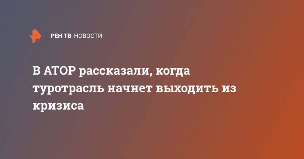 В АТОР рассказали, когда туротрасль начнет выходить из кризиса - ren.tv - Россия