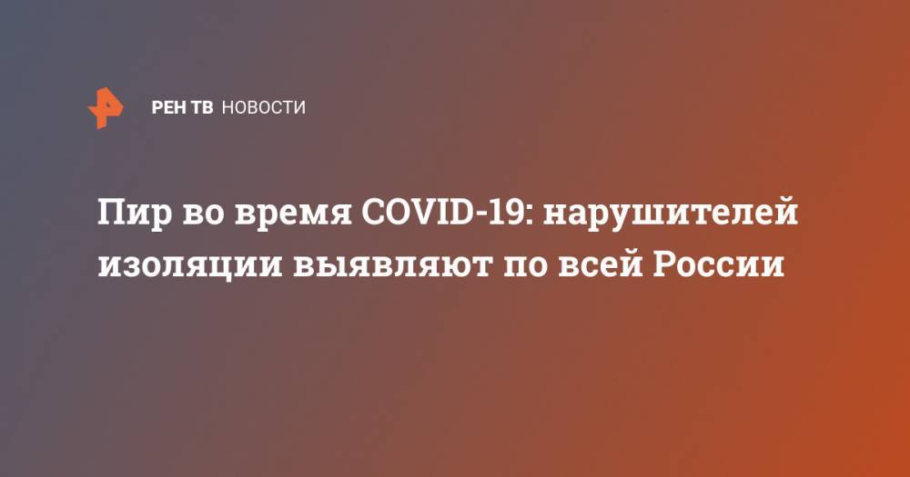 Пир во время COVID-19: нарушителей изоляции выявляют по всей России - ren.tv - Россия - Москва