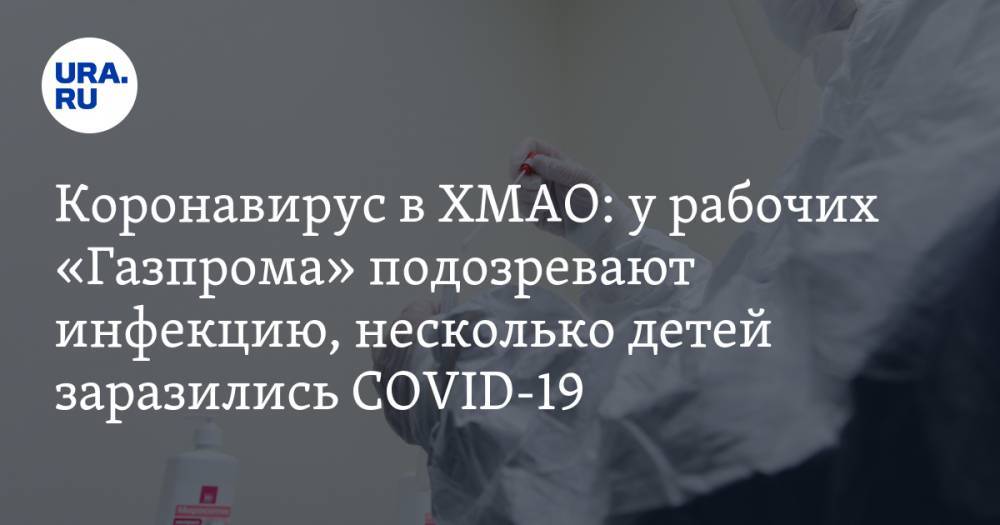 Коронавирус в ХМАО: у рабочих «Газпрома» подозревают инфекцию, несколько детей заразились COVID-19. Последние новости 14 апреля - ura.news - округ Югра